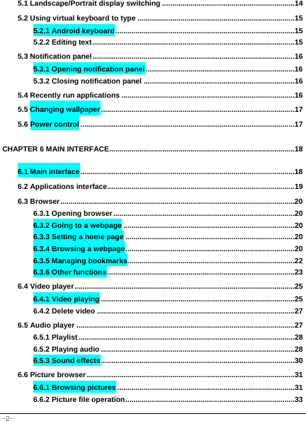  -2- 5.1 Landscape/Portrait display switching .................................................................14 5.2 Using virtual keyboard to type .............................................................................15 5.2.1 Android keyboard ........................................................................................15 5.2.2 Editing text ...................................................................................................15 5.3 Notification panel ...................................................................................................16 5.3.1 Opening notification panel .........................................................................16 5.3.2 Closing notification panel ..........................................................................16 5.4 Recently run applications .....................................................................................16 5.5 Changing wallpaper ...............................................................................................17 5.6 Power control .........................................................................................................17 CHAPTER 6 MAIN INTERFACE...........................................................................................18 6.1 Main interface .........................................................................................................18 6.2 Applications interface............................................................................................19 6.3 Browser ...................................................................................................................20 6.3.1 Opening browser .........................................................................................20 6.3.2 Going to a webpage ....................................................................................20 6.3.3 Setting a home page ...................................................................................20 6.3.4 Browsing a webpage ...................................................................................20 6.3.5 Managing bookmarks..................................................................................22 6.3.6 Other functions ............................................................................................23 6.4 Video player ............................................................................................................25 6.4.1 Video playing ...............................................................................................25 6.4.2 Delete video .................................................................................................27 6.5 Audio player ...........................................................................................................27 6.5.1 Playlist ..........................................................................................................28 6.5.2 Playing audio ...............................................................................................28 6.5.3 Sound effects ...............................................................................................30 6.6 Picture browser ......................................................................................................31 6.6.1 Browsing pictures .......................................................................................31 6.6.2 Picture file operation ...................................................................................33 