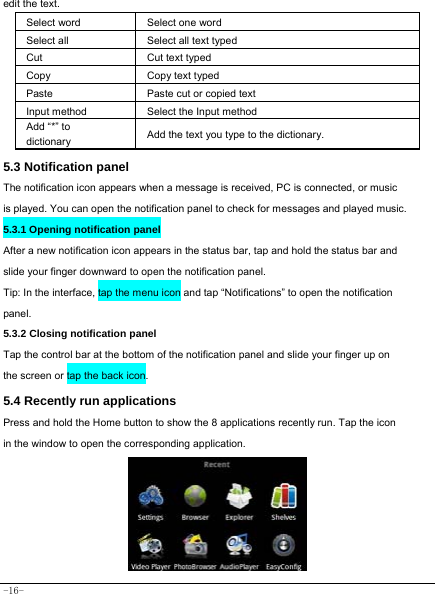  -16- edit the text.   Select word    Select one word  Select all   Select all text typed  Cut      Cut text typed  Copy   Copy text typed  Paste Paste cut or copied text  Input method  Select the Input method Add “*” to dictionary Add the text you type to the dictionary.  5.3 Notification panel  The notification icon appears when a message is received, PC is connected, or music is played. You can open the notification panel to check for messages and played music.    5.3.1 Opening notification panel   After a new notification icon appears in the status bar, tap and hold the status bar and slide your finger downward to open the notification panel.  Tip: In the interface, tap the menu icon and tap “Notifications” to open the notification panel.  5.3.2 Closing notification panel   Tap the control bar at the bottom of the notification panel and slide your finger up on the screen or tap the back icon.   5.4 Recently run applications   Press and hold the Home button to show the 8 applications recently run. Tap the icon in the window to open the corresponding application.          