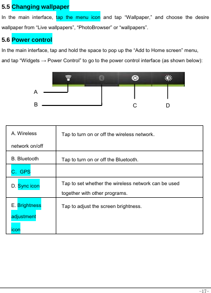  -17- 5.5 Changing wallpaper   In the main interface, tap the menu icon and tap “Wallpaper,” and choose the desire wallpaper from “Live wallpapers”, “PhotoBrowser” or “wallpapers”.   5.6 Power control   In the main interface, tap and hold the space to pop up the “Add to Home screen” menu, and tap “Widgets → Power Control” to go to the power control interface (as shown below):        A. Wireless network on/off Tap to turn on or off the wireless network. B. Bluetooth  Tap to turn on or off the Bluetooth. C．GPS   D. Sync icon   Tap to set whether the wireless network can be used together with other programs.   E. Brightness adjustment icon Tap to adjust the screen brightness.       A B  DC