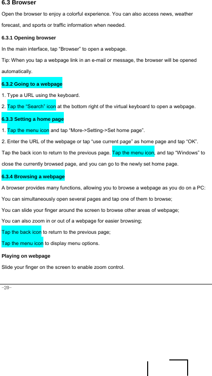  -20- 6.3 Browser  Open the browser to enjoy a colorful experience. You can also access news, weather forecast, and sports or traffic information when needed.  6.3.1 Opening browser  In the main interface, tap “Browser” to open a webpage.   Tip: When you tap a webpage link in an e-mail or message, the browser will be opened automatically.  6.3.2 Going to a webpage   1. Type a URL using the keyboard. 2. Tap the “Search” icon at the bottom right of the virtual keyboard to open a webpage.   6.3.3 Setting a home page   1. Tap the menu icon and tap “More-&gt;Setting-&gt;Set home page”. 2. Enter the URL of the webpage or tap “use current page” as home page and tap “OK”. Tap the back icon to return to the previous page. Tap the menu icon, and tap “Windows” to close the currently browsed page, and you can go to the newly set home page.   6.3.4 Browsing a webpage   A browser provides many functions, allowing you to browse a webpage as you do on a PC: You can simultaneously open several pages and tap one of them to browse; You can slide your finger around the screen to browse other areas of webpage; You can also zoom in or out of a webpage for easier browsing; Tap the back icon to return to the previous page; Tap the menu icon to display menu options.   Playing on webpage Slide your finger on the screen to enable zoom control.    