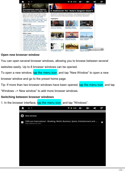  -21-          Open new browser window    You can open several browser windows, allowing you to browse between several websites easily. Up to 8 browser windows can be opened. To open a new window, tap the menu icon, and tap “New Window” to open a new browser window and go to the preset home page. Tip: If more than two browser windows have been opened, tap the menu icon, and tap “Windows –&gt; New window” to add more browser windows.     Switching between browser windows 1. In the browser interface, tap the menu icon, and tap “Windows”.           