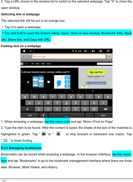  -22- 2. Tap a URL shown in the window list to switch to the selected webpage. Tap “X” to close the open window.  Selecting link in webpage   The selected link will be put in an orange box.     ·Tap it to open a webpage. ·Tap and hold to open the Actions menu, Open, Open in new window, Bookmark links, Save link, Share link, and Copy link URL. Finding text on a webpage   1. When browsing a webpage, tap the menu icon and tap “More-&gt;Find on Page”   2. Type the item to be found. After the content is typed, the shade of the text of the matches is highlighted in green. Tap “   ”or “    ” to skip forward or backward one match. Tap “   ” to finish finding.  6.3.5 Managing bookmarks Bookmarks can be stored while browsing a webpage. In the browser interface, tap the menu icon and tap “Bookmarks” to go to the bookmark management interface where there are three tabs: Browser, Most Visited, and History.  