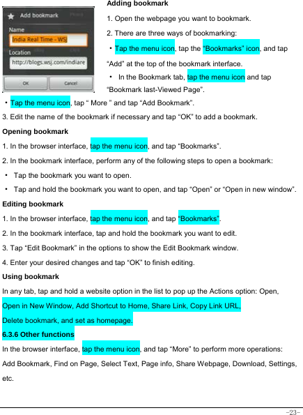  -23- Adding bookmark 1. Open the webpage you want to bookmark.     2. There are three ways of bookmarking:   ·Tap the menu icon, tap the “Bookmarks” icon, and tap “Add” at the top of the bookmark interface.  ·  In the Bookmark tab, tap the menu icon and tap “Bookmark last-Viewed Page”.     ·Tap the menu icon, tap “ More ” and tap “Add Bookmark”.  3. Edit the name of the bookmark if necessary and tap “OK” to add a bookmark.  Opening bookmark   1. In the browser interface, tap the menu icon, and tap “Bookmarks”. 2. In the bookmark interface, perform any of the following steps to open a bookmark: ·  Tap the bookmark you want to open. ·  Tap and hold the bookmark you want to open, and tap “Open” or “Open in new window”. Editing bookmark 1. In the browser interface, tap the menu icon, and tap “Bookmarks”. 2. In the bookmark interface, tap and hold the bookmark you want to edit. 3. Tap “Edit Bookmark” in the options to show the Edit Bookmark window. 4. Enter your desired changes and tap “OK” to finish editing. Using bookmark In any tab, tap and hold a website option in the list to pop up the Actions option: Open, Open in New Window, Add Shortcut to Home, Share Link, Copy Link URL, Delete bookmark, and set as homepage. 6.3.6 Other functions In the browser interface, tap the menu icon, and tap “More” to perform more operations:   Add Bookmark, Find on Page, Select Text, Page info, Share Webpage, Download, Settings, etc.   