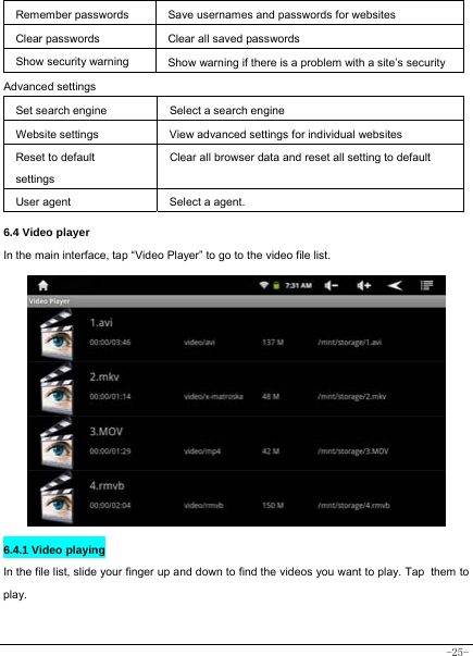  -25- Remember passwords Save usernames and passwords for websites  Clear passwords   Clear all saved passwords  Show security warning  Show warning if there is a problem with a site’s securityAdvanced settings  Set search engine  Select a search engine Website settings  View advanced settings for individual websites Reset to default settings Clear all browser data and reset all setting to default User agent  Select a agent.     6.4 Video player In the main interface, tap “Video Player” to go to the video file list.             6.4.1 Video playing  In the file list, slide your finger up and down to find the videos you want to play. Tap them to play.   