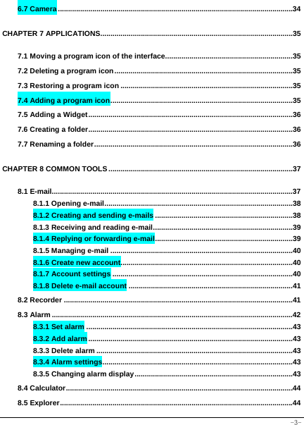  -3- 6.7 Camera ....................................................................................................................34 CHAPTER 7 APPLICATIONS...............................................................................................35 7.1 Moving a program icon of the interface ...............................................................35 7.2 Deleting a program icon ........................................................................................35 7.3 Restoring a program icon .....................................................................................35 7.4 Adding a program icon ..........................................................................................35 7.5 Adding a Widget .....................................................................................................36 7.6 Creating a folder .....................................................................................................36 7.7 Renaming a folder ..................................................................................................36 CHAPTER 8 COMMON TOOLS ...........................................................................................37 8.1 E-mail.......................................................................................................................37 8.1.1 Opening e-mail .............................................................................................38 8.1.2 Creating and sending e-mails ....................................................................38 8.1.3 Receiving and reading e-mail .....................................................................39 8.1.4 Replying or forwarding e-mail ....................................................................39 8.1.5 Managing e-mail ..........................................................................................40 8.1.6 Create new account.....................................................................................40 8.1.7 Account settings .........................................................................................40 8.1.8 Delete e-mail account .................................................................................41 8.2 Recorder .................................................................................................................41 8.3 Alarm .......................................................................................................................42 8.3.1 Set alarm ......................................................................................................43 8.3.2 Add alarm .....................................................................................................43 8.3.3 Delete alarm .................................................................................................43 8.3.4 Alarm settings ..............................................................................................43 8.3.5 Changing alarm display ..............................................................................43 8.4 Calculator ................................................................................................................44 8.5 Explorer ...................................................................................................................44 