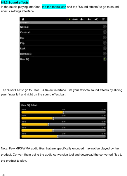  -30- 6.5.3 Sound effects In the music playing interface, tap the menu icon and tap “Sound effects” to go to sound effects settings interface.                  Tap “User EQ” to go to User EQ Select interface. Set your favorite sound effects by sliding your finger left and right on the sound effect bar.         Note: Few MP3/WMA audio files that are specifically encoded may not be played by the product. Convert them using the audio conversion tool and download the converted files to the product to play.   