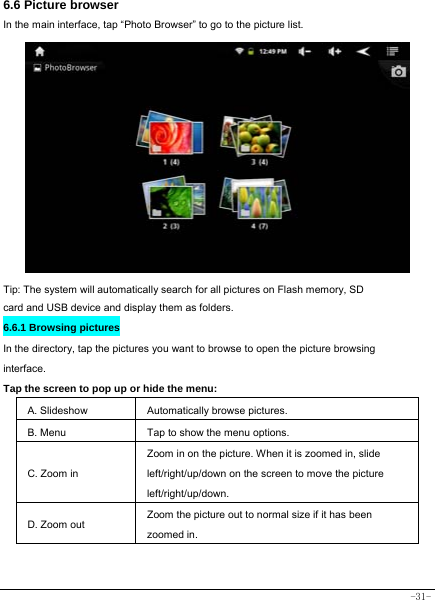  -31- 6.6 Picture browser In the main interface, tap “Photo Browser” to go to the picture list.               Tip: The system will automatically search for all pictures on Flash memory, SD card and USB device and display them as folders. 6.6.1 Browsing pictures  In the directory, tap the pictures you want to browse to open the picture browsing interface.  Tap the screen to pop up or hide the menu:  A. Slideshow Automatically browse pictures. B. Menu  Tap to show the menu options. C. Zoom in Zoom in on the picture. When it is zoomed in, slide left/right/up/down on the screen to move the picture left/right/up/down. D. Zoom out Zoom the picture out to normal size if it has been zoomed in.   