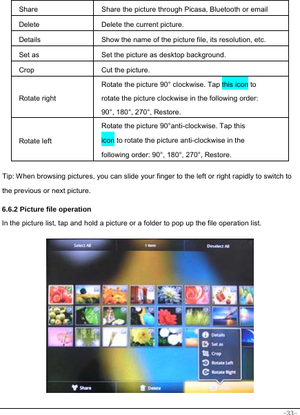  -33- Share  Share the picture through Picasa, Bluetooth or email Delete  Delete the current picture. Details  Show the name of the picture file, its resolution, etc. Set as  Set the picture as desktop background. Crop  Cut the picture.   Rotate right Rotate the picture 90° clockwise. Tap this icon to rotate the picture clockwise in the following order: 90°, 180°, 270°, Restore. Rotate left Rotate the picture 90°anti-clockwise. Tap this icon to rotate the picture anti-clockwise in the following order: 90°, 180°, 270°, Restore.  Tip: When browsing pictures, you can slide your finger to the left or right rapidly to switch to the previous or next picture.    6.6.2 Picture file operation In the picture list, tap and hold a picture or a folder to pop up the file operation list.             