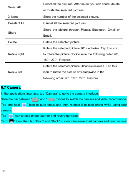  -34-  Select All Select all the pictures. After select you can share, delete or rotate the selected pictures. X Items  Show the number of the selected picture. Deselect All  Cancel all the selected pictures. Share Share the picture through Picasa, Bluetooth, Gmail or Email. Delete  Delete the selected picture. Rotate right Rotate the selected picture 90° clockwise. Tap this icon to rotate the picture clockwise in the following order:90°, 180°, 270°, Restore. Rotate left Rotate the selected picture 90°anti-clockwise. Tap this icon to rotate the picture anti-clockwise in the following order: 90°, 180°, 270°, Restore.   6.7 Camera In the applications interface, tap “Camera” to go to the camera interface. Slide the bar between “        ” and “            ” icons to switch the camera and video record mode. Tap and hold “   ” icon to auto focus and then release it to take photo while using rear camera. Tap “      ” icon to take photo, start or end recording video.   Tap “       ” icon, then tap “Front” and “Back” to switch between front camera and rear camera.        