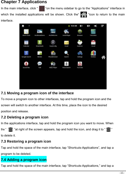  -35- Chapter 7 Applications In the main interface, click “          ”on the menu sidebar to go to the “Applications” interface in which the installed applications will be shown. Click the“       “icon to return to the main interface.                  7.1 Moving a program icon of the interface To move a program icon to other interfaces, tap and hold the program icon and the screen will switch to another interface. At this time, place the icon to the desired position and release. 7.2 Deleting a program icon   In the applications interface, tap and hold the program icon you want to move. When  the “      ”at right of the screen appears, tap and hold the icon, and drag it to “        ”   to delete it.  7.3 Restoring a program icon Tap and hold the space of the main interface, tap “Shortcuts-Applications”, and tap a program to be deleted. 7.4 Adding a program icon Tap and hold the space of the main interface, tap “Shortcuts-Applications,” and tap a 