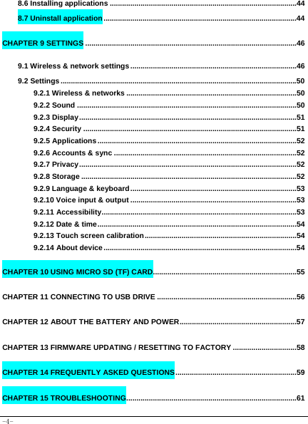  -4- 8.6 Installing applications ...........................................................................................44 8.7 Uninstall application ..............................................................................................44 CHAPTER 9 SETTINGS .......................................................................................................46 9.1 Wireless &amp; network settings .................................................................................46 9.2 Settings ...................................................................................................................50 9.2.1 Wireless &amp; networks ...................................................................................50 9.2.2 Sound ...........................................................................................................50 9.2.3 Display ..........................................................................................................51 9.2.4 Security ........................................................................................................51 9.2.5 Applications .................................................................................................52 9.2.6 Accounts &amp; sync .........................................................................................52 9.2.7 Privacy ..........................................................................................................52 9.2.8 Storage .........................................................................................................52 9.2.9 Language &amp; keyboard .................................................................................53 9.2.10 Voice input &amp; output .................................................................................53 9.2.11 Accessibility ...............................................................................................53 9.2.12 Date &amp; time .................................................................................................54 9.2.13 Touch screen calibration ..........................................................................54 9.2.14 About device ..............................................................................................54 CHAPTER 10 USING MICRO SD (TF) CARD ......................................................................55 CHAPTER 11 CONNECTING TO USB DRIVE ....................................................................56 CHAPTER 12 ABOUT THE BATTERY AND POWER .........................................................57 CHAPTER 13 FIRMWARE UPDATING / RESETTING TO FACTORY ...............................58 CHAPTER 14 FREQUENTLY ASKED QUESTIONS ...........................................................59 CHAPTER 15 TROUBLESHOOTING ...................................................................................61 