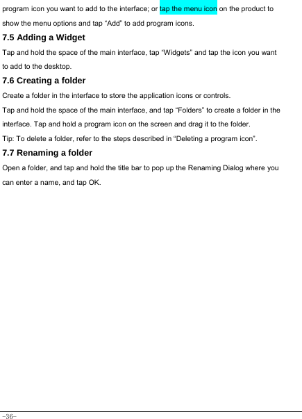  -36- program icon you want to add to the interface; or tap the menu icon on the product to show the menu options and tap “Add” to add program icons. 7.5 Adding a Widget Tap and hold the space of the main interface, tap “Widgets” and tap the icon you want   to add to the desktop. 7.6 Creating a folder Create a folder in the interface to store the application icons or controls. Tap and hold the space of the main interface, and tap “Folders” to create a folder in the interface. Tap and hold a program icon on the screen and drag it to the folder. Tip: To delete a folder, refer to the steps described in “Deleting a program icon”. 7.7 Renaming a folder Open a folder, and tap and hold the title bar to pop up the Renaming Dialog where you can enter a name, and tap OK.                    