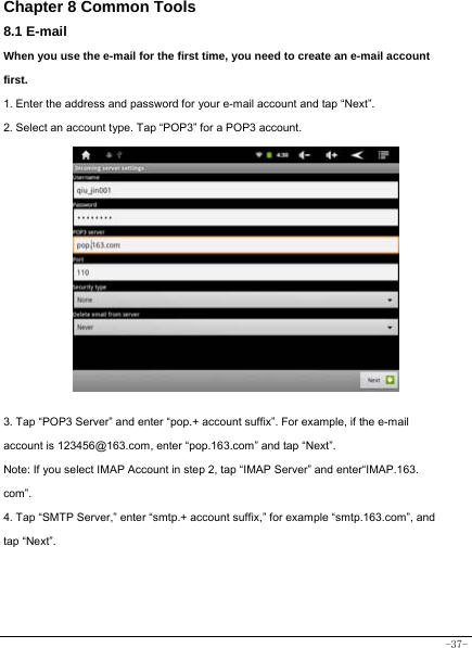  -37- Chapter 8 Common Tools 8.1 E-mail When you use the e-mail for the first time, you need to create an e-mail account first. 1. Enter the address and password for your e-mail account and tap “Next”. 2. Select an account type. Tap “POP3” for a POP3 account.              3. Tap “POP3 Server” and enter “pop.+ account suffix”. For example, if the e-mail account is 123456@163.com, enter “pop.163.com” and tap “Next”. Note: If you select IMAP Account in step 2, tap “IMAP Server” and enter“IMAP.163. com”. 4. Tap “SMTP Server,” enter “smtp.+ account suffix,” for example “smtp.163.com”, and tap “Next”.       