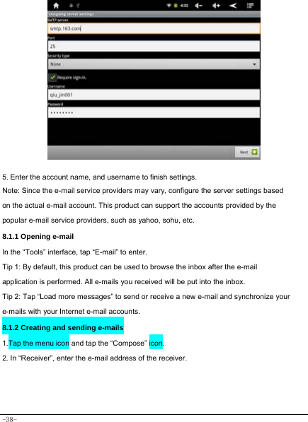  -38-             5. Enter the account name, and username to finish settings. Note: Since the e-mail service providers may vary, configure the server settings based on the actual e-mail account. This product can support the accounts provided by the popular e-mail service providers, such as yahoo, sohu, etc.     8.1.1 Opening e-mail In the “Tools” interface, tap “E-mail” to enter. Tip 1: By default, this product can be used to browse the inbox after the e-mail application is performed. All e-mails you received will be put into the inbox. Tip 2: Tap “Load more messages” to send or receive a new e-mail and synchronize your e-mails with your Internet e-mail accounts. 8.1.2 Creating and sending e-mails 1.Tap the menu icon and tap the “Compose” icon. 2. In “Receiver”, enter the e-mail address of the receiver.         