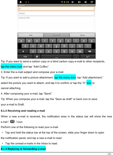  -39-            Tip: If you want to send a carbon copy or a blind carbon copy e-mail to other recipients, tap the menu icon and tap “Add Cc/Bcc”. 3. Enter the e-mail subject and compose your e-mail. Tip: If you want to add a picture attachment, tap the menu icon, tap “Add attachment,” select the picture you want to attach, and tap it to confirm or tap the “X” icon to cancel attaching. 4. After composing your e-mail, tap “Send”. Tip: When you compose your e-mail, tap the “Save as draft” or back icon to save your e-mail to Draft.    8.1.3 Receiving and reading e-mail  When a new e-mail is received, the notification area in the status bar will show the new e-mail(   )icon. Perform one of the following to read your e-mail: ·  Tap and hold the status bar at the top of the screen, slide your finger down to open the notification panel, and tap a new e-mail to read. · Tap the unread e-mails in the Inbox to read. 8.1.4 Replying or forwarding e-mail     