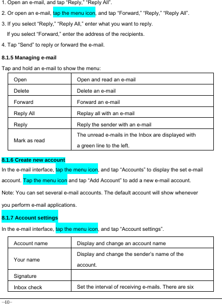  -40- 1. Open an e-mail, and tap “Reply,” “Reply All”. 2. Or open an e-mail, tap the menu icon, and tap “Forward,” “Reply,” “Reply All”. 3. If you select “Reply,” “Reply All,” enter what you want to reply. If you select “Forward,” enter the address of the recipients. 4. Tap “Send” to reply or forward the e-mail. 8.1.5 Managing e-mail    Tap and hold an e-mail to show the menu:     Open Open and read an e-mail Delete Delete an e-mail  Forward Forward an e-mail Reply All Replay all with an e-mail  Reply Reply the sender with an e-mail Mark as read The unread e-mails in the Inbox are displayed with a green line to the left.  8.1.6 Create new account In the e-mail interface, tap the menu icon, and tap “Accounts” to display the set e-mail account. Tap the menu icon and tap “Add Account” to add a new e-mail account. Note: You can set several e-mail accounts. The default account will show whenever you perform e-mail applications. 8.1.7 Account settings In the e-mail interface, tap the menu icon, and tap “Account settings”.     Account name Display and change an account name Your name Display and change the sender’s name of the account. Signature   Inbox check Set the interval of receiving e-mails. There are six 