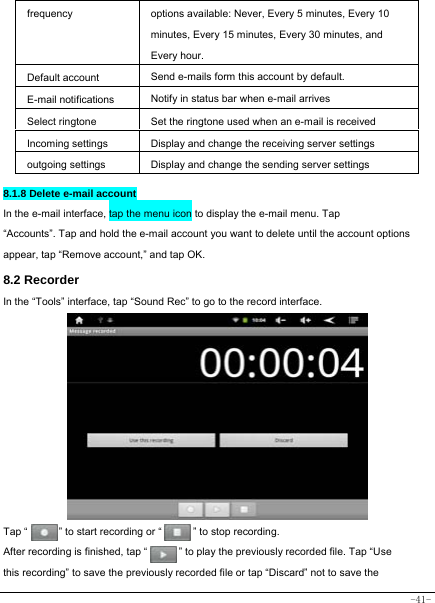  -41- frequency options available: Never, Every 5 minutes, Every 10 minutes, Every 15 minutes, Every 30 minutes, and Every hour. Default account Send e-mails form this account by default. E-mail notifications Notify in status bar when e-mail arrives Select ringtone Set the ringtone used when an e-mail is received Incoming settings Display and change the receiving server settings outgoing settings Display and change the sending server settings  8.1.8 Delete e-mail account In the e-mail interface, tap the menu icon to display the e-mail menu. Tap “Accounts”. Tap and hold the e-mail account you want to delete until the account options appear, tap “Remove account,” and tap OK. 8.2 Recorder In the “Tools” interface, tap “Sound Rec” to go to the record interface.             Tap “      ” to start recording or “      ” to stop recording.  After recording is finished, tap “            ” to play the previously recorded file. Tap “Use this recording” to save the previously recorded file or tap “Discard” not to save the 