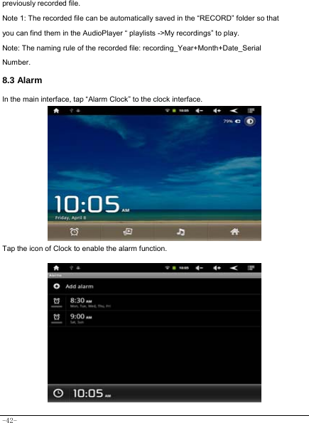  -42- previously recorded file. Note 1: The recorded file can be automatically saved in the “RECORD” folder so that you can find them in the AudioPlayer “ playlists -&gt;My recordings” to play. Note: The naming rule of the recorded file: recording_Year+Month+Date_Serial Number. 8.3 Alarm In the main interface, tap “Alarm Clock” to the clock interface.        Tap the icon of Clock to enable the alarm function.           