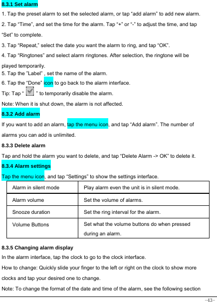  -43- 8.3.1 Set alarm 1. Tap the preset alarm to set the selected alarm, or tap “add alarm” to add new alarm. 2. Tap “Time”, and set the time for the alarm. Tap “+” or “-” to adjust the time, and tap “Set” to complete. 3. Tap “Repeat,” select the date you want the alarm to ring, and tap “OK”.   4. Tap “Ringtones” and select alarm ringtones. After selection, the ringtone will be played temporarily. 5. Tap the ”Label” , set the name of the alarm. 6. Tap the “Done” icon to go back to the alarm interface. Tip: Tap “    ” to temporarily disable the alarm.    Note: When it is shut down, the alarm is not affected.    8.3.2 Add alarm If you want to add an alarm, tap the menu icon, and tap “Add alarm”. The number of alarms you can add is unlimited. 8.3.3 Delete alarm Tap and hold the alarm you want to delete, and tap “Delete Alarm -&gt; OK” to delete it. 8.3.4 Alarm settings Tap the menu icon, and tap “Settings” to show the settings interface.  Alarm in silent mode   Play alarm even the unit is in silent mode. Alarm volume Set the volume of alarms. Snooze duration Set the ring interval for the alarm. Volume Buttons Set what the volume buttons do when pressed during an alarm.  8.3.5 Changing alarm display In the alarm interface, tap the clock to go to the clock interface. How to change: Quickly slide your finger to the left or right on the clock to show more clocks and tap your desired one to change. Note: To change the format of the date and time of the alarm, see the following section 