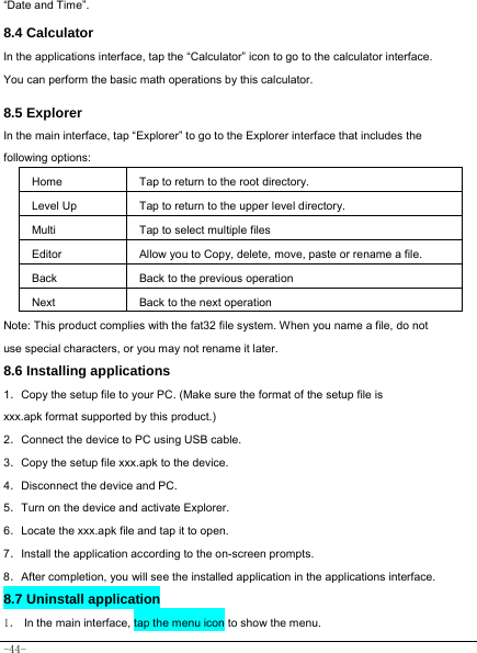  -44- “Date and Time”.   8.4 Calculator In the applications interface, tap the “Calculator” icon to go to the calculator interface. You can perform the basic math operations by this calculator.      8.5 Explorer   In the main interface, tap “Explorer” to go to the Explorer interface that includes the following options:  Home Tap to return to the root directory. Level Up Tap to return to the upper level directory. Multi Tap to select multiple files Editor Allow you to Copy, delete, move, paste or rename a file. Back Back to the previous operation Next Back to the next operation Note: This product complies with the fat32 file system. When you name a file, do not use special characters, or you may not rename it later.   8.6 Installing applications    1．Copy the setup file to your PC. (Make sure the format of the setup file is xxx.apk format supported by this product.) 2．Connect the device to PC using USB cable. 3．Copy the setup file xxx.apk to the device. 4．Disconnect the device and PC. 5．Turn on the device and activate Explorer. 6．Locate the xxx.apk file and tap it to open. 7．Install the application according to the on-screen prompts. 8．After completion, you will see the installed application in the applications interface.    8.7 Uninstall application   1． In the main interface, tap the menu icon to show the menu. 