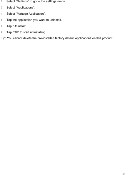  -45- 2． Select “Settings” to go to the settings menu. 3． Select “Applications”.   4． Select “Manage Application”. 5． Tap the application you want to uninstall.     6． Tap “Uninstall”.   7． Tap “OK” to start uninstalling.   Tip: You cannot delete the pre-installed factory default applications on this product.              