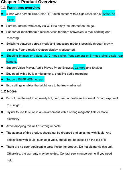  -1- Chapter 1 Product Overview  1.1 Functions overview   z 8 inch wide screen True Color TFT touch screen with a high resolution of 1280*768 pixels. z  Surf the Internet wirelessly via Wi-Fi to enjoy the Internet on the go. z  Support all mainstream e-mail services for more convenient e-mail sending and receiving. z  Switching between portrait mode and landscape mode is possible through gravity sensing. Four-direction rotation display is supported. z  Shooting images or videos via 2 mega pixel front camera or 5 mega pixel pixels rear camera. z  Support Video Player, Audio Player, Photo Browser, Camera and Shelves. z  Equipped with a built-in microphone, enabling audio-recording. z  Support 1080P HDMI output. z  Eco settings enables the brightness to be freely adjusted. 1.2 Notes z  Do not use the unit in an overly hot, cold, wet, or dusty environment. Do not expose it to sunlight. z  Try not to use this unit in an environment with a strong magnetic field or static electricity. z  Avoid dropping this unit or strong impacts. z  The adapter of this product should not be dropped and splashed with liquid. Any object filled with liquid, such as a vase, should not be placed on the top of it. z  There are no user-serviceable parts inside the product. Do not dismantle this unit. Otherwise, the warranty may be voided. Contact servicing personnel if you need help. 
