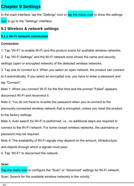  -46- Chapter 9 Settings In the main interface, tap the “Settings” icon or tap the menu icon to show the settings icon to go to the “Settings” interface. 9.1 Wireless &amp; network settings 9.1.1 Wi-Fi network connection Connection 1. Tap “Wi-Fi” to enable Wi-Fi and this product scans for available wireless networks. 2. Tap “Wi-Fi Settings” and the Wi-Fi network zone shows the name and security settings (open or encrypted network) of the detected wireless networks. 3. Tap one to connect to it. When you select an open network, the product can connect to it automatically. If you select an encrypted one, you have to enter a password and tap “Connect”. Note 1: When you connect Wi-Fi for the first time and the prompt “Failed” appears, disconnect Wi-Fi and reconnect it. Note 2: You do not have to re-enter the password when you re-connect to the previously connected wireless network that is encrypted, unless you reset the product to the factory settings. Note 3: Auto search for Wi-Fi is performed, i.e., no additional steps are required to connect to the Wi-Fi network. For some closed wireless networks, the username or password may be required. Note 4: The availability of Wi-Fi signals may depend on the amount, infrastructure, and objects through which a signals must pass. 4. Tap “Wi-Fi” to disconnect the network.    Scan Tap the menu icon to configure the “Scan” or “Advanced” settings for Wi-Fi network. Scan: Search for the available wireless networks in the vicinity.  