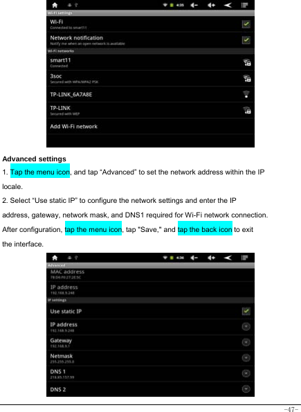  -47-                   Advanced settings 1. Tap the menu icon, and tap “Advanced” to set the network address within the IP locale. 2. Select “Use static IP” to configure the network settings and enter the IP address, gateway, network mask, and DNS1 required for Wi-Fi network connection. After configuration, tap the menu icon, tap &quot;Save,&quot; and tap the back icon to exit the interface.            