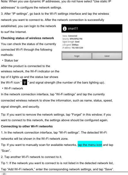  -48-  Note: When you use dynamic IP addresses, you do not have select “Use static IP addresses” to configure the network settings. 3. After “IP settings”, go back to the Wi-Fi settings interface and tap the wireless network you want to connect to. After the network connection is successfully established, you can login to the network to surf the Internet.   Checking status of wireless network You can check the status of the currently connected Wi-Fi through the following methods:  ·Status bar After the product is connected to the wireless network, the Wi-Fi indicator on the top of it lights up and the status bar shows the Wi-Fi icon “        ” and signal strength (the number of the bars lighting up).  ·Wi-Fi network In the network connection interface, tap “Wi-Fi settings” and tap the currently connected wireless network to show the information, such as name, status, speed, signal strength, and security.   Tip: If you want to remove the network settings, tap “Forget” in this window; if you want to connect to this network, the settings above should be configured again. Connecting to other Wi-Fi networks 1. In the network connection interface, tap “Wi-Fi settings”. The detected Wi-Fi networks will be shown in the Wi-Fi network zone. Tip: If you want to manually scan for available networks, tap the menu icon and tap “Scan”. 2. Tap another Wi-Fi network to connect to it. Tip 1: If the network you want to connect to is not listed in the detected network list, Tap “Add Wi-Fi network,” enter the corresponding network settings, and tap “Save”. 