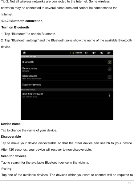  -49- Tip 2: Not all wireless networks are connected to the Internet. Some wireless networks may be connected to several computers and cannot be connected to the Internet.   9.1.2 Bluetooth connection Turn on Bluetooth 1. Tap “Bluetooth” to enable Bluetooth. 2. Tap “Bluetooth settings” and the Bluetooth zone show the name of the available Bluetooth device.            Device name Tap to change the name of your device. Discoverable Tap to make your device discoverable so that the other device can search to your device. After 120 seconds, your device will recover to non-discoverable. Scan for devices Tap to search for the available Bluetooth device in the vicinity. Paring Tap one of the available devices. The devices which you want to connect will be required to 