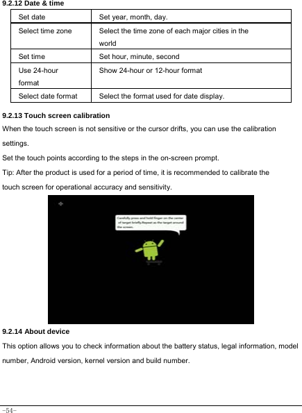  -54- 9.2.12 Date &amp; time   Set date Set year, month, day. Select time zone Select the time zone of each major cities in the world Set time   Set hour, minute, second   Use 24-hour format Show 24-hour or 12-hour format   Select date format Select the format used for date display.   9.2.13 Touch screen calibration When the touch screen is not sensitive or the cursor drifts, you can use the calibration settings.    Set the touch points according to the steps in the on-screen prompt. Tip: After the product is used for a period of time, it is recommended to calibrate the touch screen for operational accuracy and sensitivity.          9.2.14 About device This option allows you to check information about the battery status, legal information, model number, Android version, kernel version and build number.  