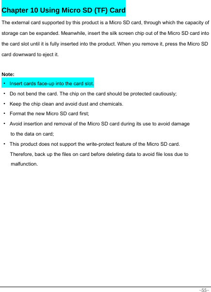  -55- Chapter 10 Using Micro SD (TF) Card The external card supported by this product is a Micro SD card, through which the capacity of storage can be expanded. Meanwhile, insert the silk screen chip out of the Micro SD card into the card slot until it is fully inserted into the product. When you remove it, press the Micro SD card downward to eject it.   Note: · Insert cards face-up into the card slot. ·  Do not bend the card. The chip on the card should be protected cautiously; ·  Keep the chip clean and avoid dust and chemicals. ·  Format the new Micro SD card first; ·  Avoid insertion and removal of the Micro SD card during its use to avoid damage to the data on card; ·  This product does not support the write-protect feature of the Micro SD card. Therefore, back up the files on card before deleting data to avoid file loss due to malfunction.        