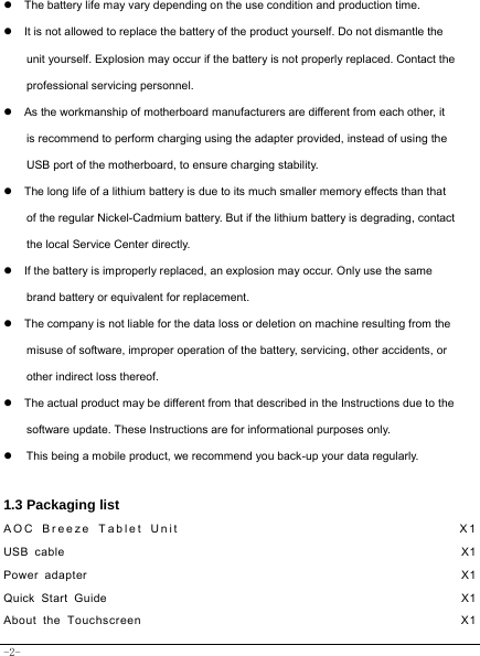  -2- z  The battery life may vary depending on the use condition and production time. z  It is not allowed to replace the battery of the product yourself. Do not dismantle the unit yourself. Explosion may occur if the battery is not properly replaced. Contact the professional servicing personnel. z  As the workmanship of motherboard manufacturers are different from each other, it is recommend to perform charging using the adapter provided, instead of using the USB port of the motherboard, to ensure charging stability. z  The long life of a lithium battery is due to its much smaller memory effects than that of the regular Nickel-Cadmium battery. But if the lithium battery is degrading, contact the local Service Center directly. z  If the battery is improperly replaced, an explosion may occur. Only use the same brand battery or equivalent for replacement. z  The company is not liable for the data loss or deletion on machine resulting from the misuse of software, improper operation of the battery, servicing, other accidents, or other indirect loss thereof. z  The actual product may be different from that described in the Instructions due to the software update. These Instructions are for informational purposes only. z  This being a mobile product, we recommend you back-up your data regularly.  1.3 Packaging list AOC Breeze Tablet Unit                                    X1 USB cable                                                               X1 Power adapter                                                            X1 Quick Start Guide                                                         X1 About the Touchscreen                                                  X1 