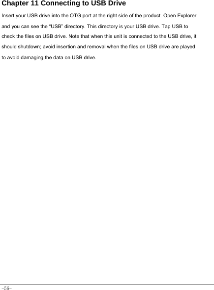  -56- Chapter 11 Connecting to USB Drive Insert your USB drive into the OTG port at the right side of the product. Open Explorer and you can see the “USB” directory. This directory is your USB drive. Tap USB to check the files on USB drive. Note that when this unit is connected to the USB drive, it should shutdown; avoid insertion and removal when the files on USB drive are played to avoid damaging the data on USB drive.               