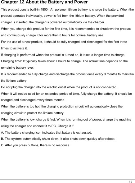  -57- Chapter 12 About the Battery and Power  This product uses a built-in 4800mAh polymer lithium battery to charge the battery. When the product operates individually, power is fed from the lithium battery. When the provided charger is inserted, the charger is powered automatically via the charger. When you charge this product for the first time, it is recommended to shutdown the product and continuously charge it for more than 8 hours for optimal battery use. For the use of a new product, it should be fully charged and discharged for the first three times to activate it. If charging is performed when the product is turned on, it takes a longer time to charge. Charging time: It typically takes about 7 hours to charge. The actual time depends on the remaining battery level. It is recommended to fully charge and discharge the product once every 3 months to maintain the lithium battery. Do not plug the charger into the electric outlet when the product is not connected. When it will not be used for an extended period of time, fully charge the battery. It should be charged and discharged every three months. When the battery is too hot, the charging protection circuit will automatically close the charging circuit to protect the lithium battery. When the battery is low, charge it first. When it is running out of power, charge the machine using the charger and connect it to PC. Charge it if: A. The battery charging icon indicates that battery is exhausted. B. The system automatically shuts down. It also shuts down quickly after reboot. C. After you press buttons, there is no response.    