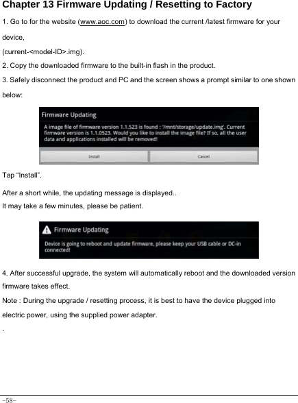  -58- Chapter 13 Firmware Updating / Resetting to Factory 1. Go to for the website (www.aoc.com) to download the current /latest firmware for your device, (current-&lt;model-ID&gt;.img). 2. Copy the downloaded firmware to the built-in flash in the product. 3. Safely disconnect the product and PC and the screen shows a prompt similar to one shown below:         Tap “Install”.    After a short while, the updating message is displayed.. It may take a few minutes, please be patient.      4. After successful upgrade, the system will automatically reboot and the downloaded version firmware takes effect. Note : During the upgrade / resetting process, it is best to have the device plugged into electric power, using the supplied power adapter. .     