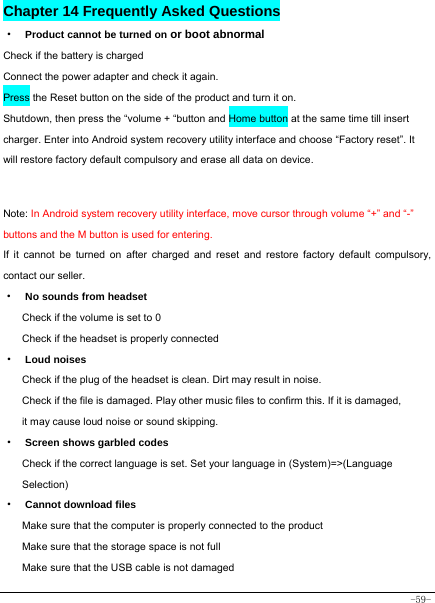  -59- Chapter 14 Frequently Asked Questions ·  Product cannot be turned on or boot abnormal Check if the battery is charged Connect the power adapter and check it again. Press the Reset button on the side of the product and turn it on. Shutdown, then press the “volume + “button and Home button at the same time till insert charger. Enter into Android system recovery utility interface and choose “Factory reset”. It will restore factory default compulsory and erase all data on device.  Note: In Android system recovery utility interface, move cursor through volume “+” and “-” buttons and the M button is used for entering.  If it cannot be turned on after charged and reset and restore factory default compulsory, contact our seller. ·  No sounds from headset Check if the volume is set to 0 Check if the headset is properly connected ·  Loud noises Check if the plug of the headset is clean. Dirt may result in noise. Check if the file is damaged. Play other music files to confirm this. If it is damaged, it may cause loud noise or sound skipping. ·  Screen shows garbled codes Check if the correct language is set. Set your language in (System)=&gt;(Language Selection) ·  Cannot download files Make sure that the computer is properly connected to the product Make sure that the storage space is not full Make sure that the USB cable is not damaged 