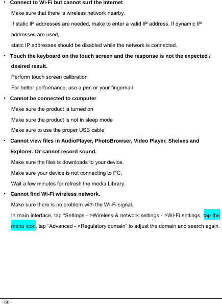  -60- · Connect to Wi-Fi but cannot surf the Internet Make sure that there is wireless network nearby. If static IP addresses are needed, make to enter a valid IP address. If dynamic IP addresses are used, static IP addresses should be disabled while the network is connected. · Touch the keyboard on the touch screen and the response is not the expected / desired result. Perform touch screen calibration For better performance, use a pen or your fingernail · Cannot be connected to computer Make sure the product is turned on Make sure the product is not in sleep mode Make sure to use the proper USB cable · Cannot view files in AudioPlayer, PhotoBrowser, Video Player, Shelves and Explorer. Or cannot record sound. Make sure the files is downloads to your device. Make sure your device is not connecting to PC. Wait a few minutes for refresh the media Library. · Cannot find Wi-Fi wireless network. Make sure there is no problem with the Wi-Fi signal. In main interface, tap “Settings - &gt;Wireless &amp; network settings - &gt;Wi-Fi settings, tap the menu icon, tap “Advanced - &gt;Regulatory domain” to adjust the domain and search again.    