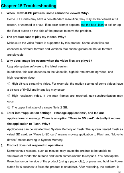  -61- Chapter 15 Troubleshooting   1.  When I view JEPG pictures, some cannot be viewed. Why? Some JPEG files may have a non-standard resolution, they may not be viewed in full screen, or zoomed in or out. If an error prompt appears, tap the back icon to exit or tap the Reset button on the side of the product to solve the problem.  2.  The product cannot play my videos. Why? Make sure the video format is supported by this product. Some video files are encoded in different formats and versions. We cannot guarantee that all formats are playable.   3.  Why does image lag occurs when the video files are played? Upgrade system software to the latest version. In addition, this also depends on the video file, high bit-rate streaming video, and high resolution video: ① High bit-rate streaming video. For example, the motion scenes of some videos have a bit-rate of 5~6M and image lag may occur. ② High resolution video. If the max frames are reached, non-synchronization may occur. ③  The upper limit size of a single file is 2 GB.   4.  Enter into “Application settings - &gt;Manage applications”, and tap one         applications to manage. There is an option “Move to SD card”. Actually it moves the application to Flash. Why？ Applications can be installed into System Memory or Flash. The system treated Flash as virtual SD card, so “Move to SD card” means moving application to Flash and “Move to device” means moving to System Memory. 5. Product does not respond to operations.     Some various reasons, such as misuse, may cause the product to be unable to shutdown or render the buttons and touch screen unable to respond. You can tap the Reset button on the side of the product (using a paper-clip), or press and hold the Power button for 6 seconds to force the product to shutdown. After restarting, the problem is 