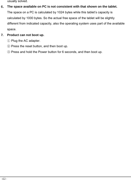  -62- usually solved. 6． The space available on PC is not consistent with that shown on the tablet.   The space on a PC is calculated by 1024 bytes while this tablet’s capacity is calculated by 1000 bytes. So the actual free space of the tablet will be slightly different from indicated capacity, also the operating system uses part of the available   space. 7.  Product can not boot up. ① Plug the AC adapter. ② Press the reset button, and then boot up. ③ Press and hold the Power button for 6 seconds, and then boot up.  