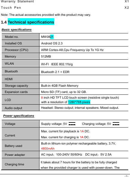  -3- Warranty Statement                                                  X1 Touch Pen                                                  X2 Note: The actual accessories provided with the product may vary. 1.4 Technical specifications Basic specifications Model no. MW0821 Installed OS Android OS 2.3 Processor (CPU) ARM Cortex-A8,Cpu Frequency Up To 1G Hz Memory 512MB WLAN WI-FI   IEEE 802.11b/g Bluetooth  Bluetooth 2.1 + EDR HDMI   Storage capacity Built-in 4GB Flash Memory Expansion cards Micro SD (TF) card, up to 32 GB. LCD 8 inch HD TFT LCD touch screen (resistive single touch) with a resolution of 1280*768 pixels Audio output Headset: Stereo output; internal speakers: Mixed output. Power specifications Voltage Supply voltage: 5V      Charging voltage: 5V   Current Max. current for playback is 1A DC. Max. current for charging is 1A DC. Battery used Built-in lithium-ion polymer rechargeable battery, 3.7V, 4800mAh Power adapter AC input：100-240V 50/60Hz  DC input：5V 2.5A Charging time It takes about 7 hours for the battery to be fully charged when the provided charger is used with power-down. The 