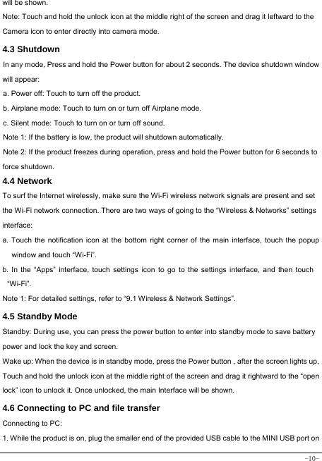  -10- will be shown. Note: Touch and hold the unlock icon at the middle right of the screen and drag it leftward to the Camera icon to enter directly into camera mode. 4.3 Shutdown  In any mode, Press and hold the Power button for about 2 seconds. The device shutdown window will appear:   a. Power off: Touch to turn off the product. b. Airplane mode: Touch to turn on or turn off Airplane mode. c. Silent mode: Touch to turn on or turn off sound. Note 1: If the battery is low, the product will shutdown automatically. Note 2: If the product freezes during operation, press and hold the Power button for 6 seconds to force shutdown. 4.4 Network  To surf the Internet wirelessly, make sure the Wi-Fi wireless network signals are present and set the Wi-Fi network connection. There are two ways of going to the “Wireless &amp; Networks” settings interface: a. Touch the notification icon at the bottom right corner of the main interface, touch the popup window and touch “Wi-Fi”. b. In the “Apps” interface, touch settings icon to go to the settings interface, and then touch “Wi-Fi”.  Note 1: For detailed settings, refer to “9.1 Wireless &amp; Network Settings”.   4.5 Standby Mode  Standby: During use, you can press the power button to enter into standby mode to save battery power and lock the key and screen.   Wake up: When the device is in standby mode, press the Power button , after the screen lights up, Touch and hold the unlock icon at the middle right of the screen and drag it rightward to the “open lock” icon to unlock it. Once unlocked, the main Interface will be shown. 4.6 Connecting to PC and file transfer  Connecting to PC:     1. While the product is on, plug the smaller end of the provided USB cable to the MINI USB port on 