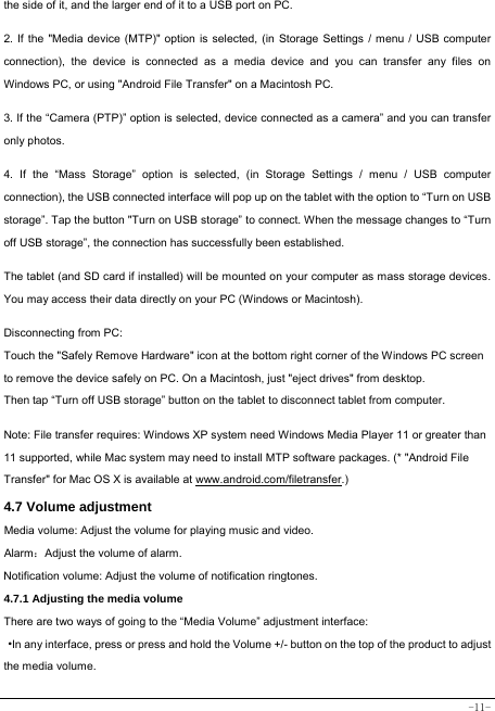  -11- the side of it, and the larger end of it to a USB port on PC.    2. If the &quot;Media device (MTP)&quot; option is selected, (in Storage Settings / menu / USB computer connection), the device is connected as a media device and you can transfer any files on Windows PC, or using &quot;Android File Transfer&quot; on a Macintosh PC.    3. If the “Camera (PTP)” option is selected, device connected as a camera” and you can transfer only photos.    4. If the “Mass Storage” option is selected, (in Storage Settings / menu / USB computer connection), the USB connected interface will pop up on the tablet with the option to “Turn on USB storage”. Tap the button &quot;Turn on USB storage” to connect. When the message changes to “Turn off USB storage”, the connection has successfully been established.  The tablet (and SD card if installed) will be mounted on your computer as mass storage devices. You may access their data directly on your PC (Windows or Macintosh).    Disconnecting from PC: Touch the &quot;Safely Remove Hardware&quot; icon at the bottom right corner of the Windows PC screen to remove the device safely on PC. On a Macintosh, just &quot;eject drives&quot; from desktop. Then tap “Turn off USB storage” button on the tablet to disconnect tablet from computer.    Note: File transfer requires: Windows XP system need Windows Media Player 11 or greater than 11 supported, while Mac system may need to install MTP software packages. (* &quot;Android File Transfer&quot; for Mac OS X is available at www.android.com/filetransfer.)  4.7 Volume adjustment  Media volume: Adjust the volume for playing music and video. Alarm：Adjust the volume of alarm. Notification volume: Adjust the volume of notification ringtones.  4.7.1 Adjusting the media volume  There are two ways of going to the “Media Volume” adjustment interface: ·In any interface, press or press and hold the Volume +/- button on the top of the product to adjust the media volume. 