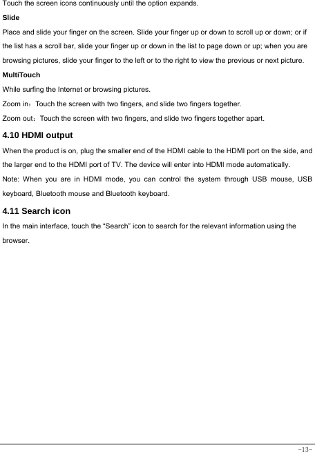  -13- Touch the screen icons continuously until the option expands.  Slide   Place and slide your finger on the screen. Slide your finger up or down to scroll up or down; or if the list has a scroll bar, slide your finger up or down in the list to page down or up; when you are browsing pictures, slide your finger to the left or to the right to view the previous or next picture.   MultiTouch While surfing the Internet or browsing pictures. Zoom in：Touch the screen with two fingers, and slide two fingers together. Zoom out：Touch the screen with two fingers, and slide two fingers together apart. 4.10 HDMI output When the product is on, plug the smaller end of the HDMI cable to the HDMI port on the side, and the larger end to the HDMI port of TV. The device will enter into HDMI mode automatically.   Note: When you are in HDMI mode, you can control the system through USB mouse, USB keyboard, Bluetooth mouse and Bluetooth keyboard. 4.11 Search icon   In the main interface, touch the “Search” icon to search for the relevant information using the browser.  