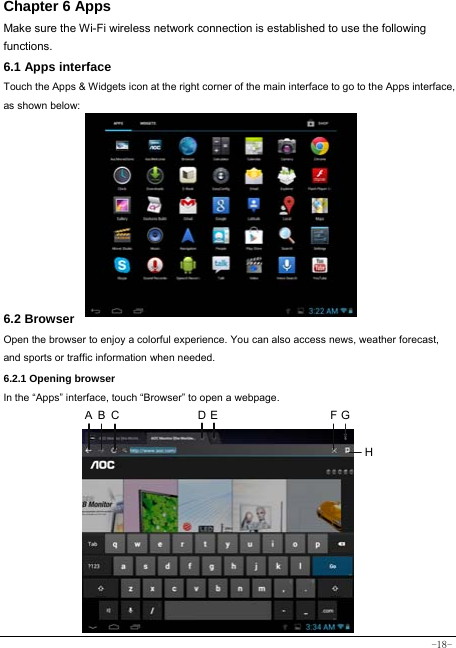  -18- Chapter 6 Apps Make sure the Wi-Fi wireless network connection is established to use the following functions.   6.1 Apps interface Touch the Apps &amp; Widgets icon at the right corner of the main interface to go to the Apps interface, as shown below:         6.2 Browser  Open the browser to enjoy a colorful experience. You can also access news, weather forecast, and sports or traffic information when needed.  6.2.1 Opening browser  In the “Apps” interface, touch “Browser” to open a webpage.              A B C D E F GH