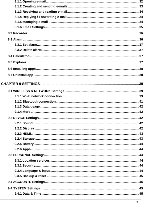  -3- 8.1.1 Opening e-mail ......................................................................................................... 328.1.2 Creating and sending e-mails ................................................................................ 338.1.3 Receiving and reading e-mail ................................................................................. 348.1.4 Replying / Forwarding e-mail ................................................................................. 348.1.5 Managing e-mail ...................................................................................................... 348.1.6 Email Settings .......................................................................................................... 358.2 Recorder .............................................................................................................................. 368.3 Alarm ................................................................................................................................... 368.3.1 Set alarm................................................................................................................... 378.3.2 Delete alarm ............................................................................................................. 378.4 Calculator ............................................................................................................................ 378.5 Explorer ............................................................................................................................... 378.6 Installing apps .................................................................................................................... 388.7 Uninstall app ....................................................................................................................... 38CHAPTER 9 SETTINGS .................................................................................................. 399.1 WIRELESS &amp; NETWORK Settings .................................................................................... 399.1.1 Wi-Fi network connection ....................................................................................... 399.1.2 Bluetooth connection .............................................................................................. 419.1.3 Data usage................................................................................................................ 429.1.4 More .......................................................................................................................... 429.2 DEVICE Settings ................................................................................................................. 429.2.1 Sound ........................................................................................................................ 429.2.2 Display ...................................................................................................................... 429.2.3 HDMI .......................................................................................................................... 439.2.4 Storage ..................................................................................................................... 439.2.5 Battery ...................................................................................................................... 449.2.6 Apps .......................................................................................................................... 449.3 PERSONAL Settings .......................................................................................................... 449.3.1 Location services .................................................................................................... 449.3.2 Security ..................................................................................................................... 449.3.4 Language &amp; input .................................................................................................... 449.3.5 Backup &amp; reset ........................................................................................................ 459.4 ACCOUNTS Settings .......................................................................................................... 459.4 SYSTEM Settings ............................................................................................................... 459.4.1 Data &amp; Time .............................................................................................................. 45