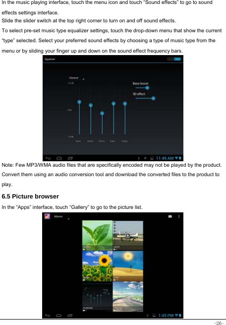  -26- In the music playing interface, touch the menu icon and touch “Sound effects” to go to sound effects settings interface. Slide the slider switch at the top right corner to turn on and off sound effects. To select pre-set music type equalizer settings, touch the drop-down menu that show the current “type” selected. Select your preferred sound effects by choosing a type of music type from the menu or by sliding your finger up and down on the sound effect frequency bars.            Note: Few MP3/WMA audio files that are specifically encoded may not be played by the product. Convert them using an audio conversion tool and download the converted files to the product to play. 6.5 Picture browser In the “Apps” interface, touch “Gallery” to go to the picture list.              