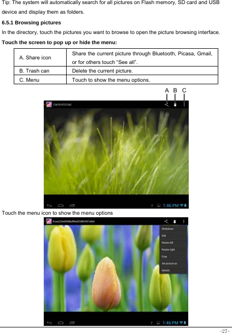  -27- Tip: The system will automatically search for all pictures on Flash memory, SD card and USB device and display them as folders. 6.5.1 Browsing pictures  In the directory, touch the pictures you want to browse to open the picture browsing interface.   Touch the screen to pop up or hide the menu:  A. Share icon Share the current picture through Bluetooth, Picasa, Gmail, or for others touch “See all”.     B. Trash can  Delete the current picture. C. Menu  Touch to show the menu options.                Touch the menu icon to show the menu options           CBA