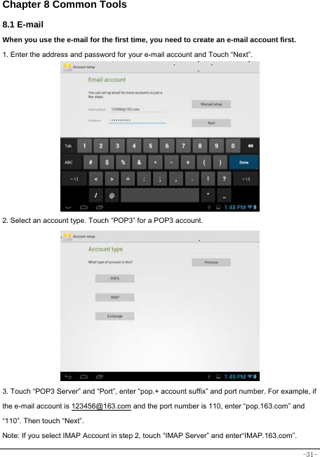  -31- Chapter 8 Common Tools 8.1 E-mail When you use the e-mail for the first time, you need to create an e-mail account first. 1. Enter the address and password for your e-mail account and Touch “Next”.           2. Select an account type. Touch “POP3” for a POP3 account.             3. Touch “POP3 Server” and “Port”, enter “pop.+ account suffix” and port number. For example, if the e-mail account is 123456@163.com and the port number is 110, enter “pop.163.com” and “110”. Then touch “Next”. Note: If you select IMAP Account in step 2, touch “IMAP Server” and enter“IMAP.163.com”. 