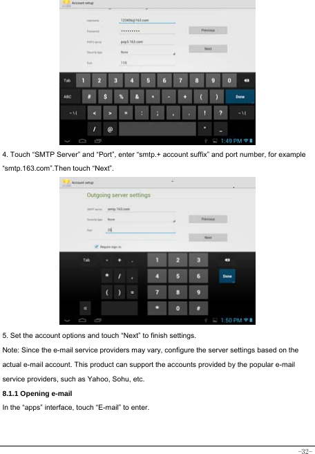  -32-           4. Touch “SMTP Server” and “Port”, enter “smtp.+ account suffix” and port number, for example “smtp.163.com”.Then touch “Next”.            5. Set the account options and touch “Next” to finish settings. Note: Since the e-mail service providers may vary, configure the server settings based on the actual e-mail account. This product can support the accounts provided by the popular e-mail service providers, such as Yahoo, Sohu, etc.     8.1.1 Opening e-mail In the “apps” interface, touch “E-mail” to enter.   